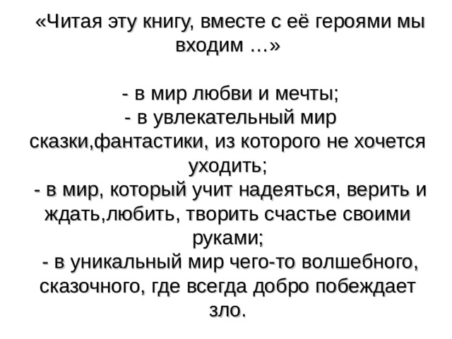  «Читая эту книгу, вместе с её героями мы входим …»   - в мир любви и мечты;  - в увлекательный мир сказки,фантастики, из которого не хочется уходить;  - в мир, который учит надеяться, верить и ждать,любить, творить счастье своими руками;  - в уникальный мир чего-то волшебного, сказочного, где всегда добро побеждает зло. 