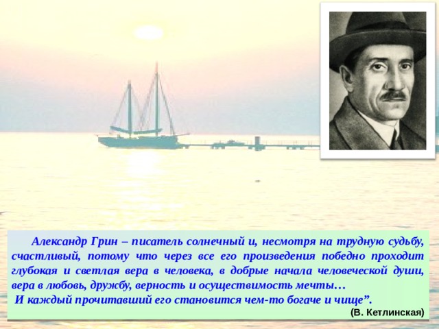  Александр Грин – писатель солнечный и, несмотря на трудную судьбу, счастливый, потому что через все его произведения победно проходит глубокая и светлая вера в человека, в добрые начала человеческой души, вера в любовь, дружбу, верность и осуществимость мечты…  И каждый прочитавший его становится чем-то богаче и чище”. (В. Кетлинская) 