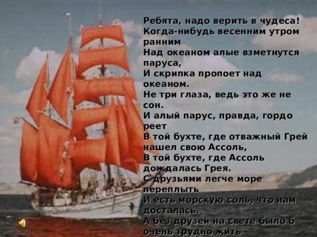 Ребята, надо верить в чудеса! Когда-нибудь весенним утром ранним Над океаном алые взметнутся паруса, И скрипка пропоет над океаном. Не три глаза, ведь это же не сон. И алый парус, правда, гордо реет В той бухте, где отважный Грей нашел свою Ассоль, В той бухте, где Ассоль дождалась Грея. С друзьями легче море переплыть И есть морскую соль, что нам досталась. А без друзей на свете было б очень трудно жить  И серым стал бы даже алый парус.  Ребята, надо верить в чудеса!  Когда-нибудь весенним утром ранним  Над океаном алые взметнутся паруса, И скрипка пропоет над океаном.  