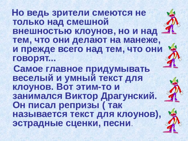  Но ведь зрители смеются не только над смешной внешностью клоунов, но и над тем, что они делают на манеже, и прежде всего над тем, что они говорят...  Самое главное придумывать веселый и умный текст для клоунов. Вот этим-то и занимался Виктор Драгунский. Он писал репризы ( так называется текст для клоунов), эстрадные сценки, песни . 