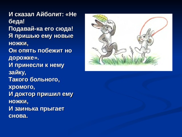  И сказал Айболит: «Не беда!  Подавай-ка его сюда!  Я пришью ему новые ножки,  Он опять побежит но дорожке».  И принесли к нему зайку,  Такого больного, хромого,  И доктор пришил ему ножки,  И заинька прыгает снова.   