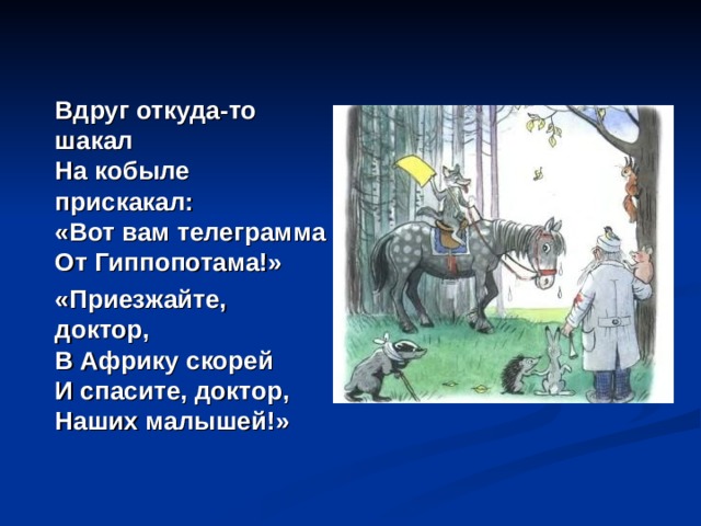   Вдруг откуда-то шакал  На кобыле прискакал:  «Вот вам телеграмма  От Гиппопотама!»  «Приезжайте, доктор,  В Африку скорей  И спасите, доктор,  Наших малышей!» 