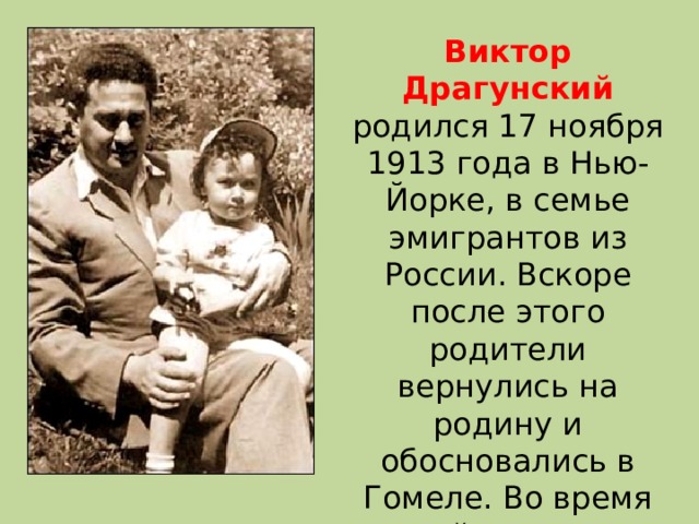 Виктор Драгунский родился 17 ноября 1913 года в Нью-Йорке, в семье эмигрантов из России. Вскоре после этого родители вернулись на родину и обосновались в Гомеле. Во время войны отец Виктора умер от тифа. В 1925 году семья переехала в Москву. 