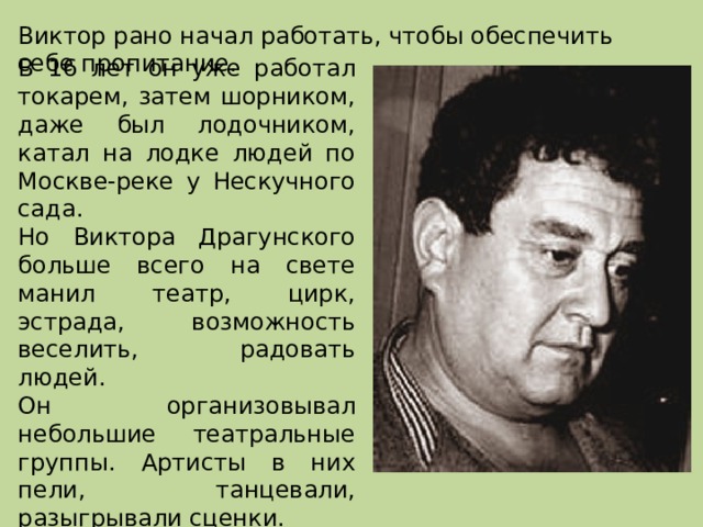 Виктор рано начал работать, чтобы обеспечить себе пропитание. В 16 лет он уже работал токарем, затем шорником, даже был лодочником, катал на лодке людей по Москве-реке у Нескучного сада. Но Виктора Драгунского больше всего на свете манил театр, цирк, эстрада, возможность веселить, радовать людей. Он организовывал небольшие театральные группы. Артисты в них пели, танцевали, разыгрывали сценки. В этих группах Драгунский был автором маленьких пьес, актером, режиссером. 