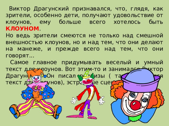  Виктор Драгунский признавался, что, глядя, как зрители, особенно дети, получают удовольствие от клоунов, ему больше всего хотелось быть КЛОУНОМ . Но ведь зрители смеются не только над смешной внешностью клоунов, но и над тем, что они делают на манеже, и прежде всего над тем, что они говорят...  Самое главное придумывать веселый и умный текст для клоунов. Вот этим-то и занимался Виктор Драгунский. Он писал репризы ( так называется текст для клоунов), эстрадные сценки, песни. 