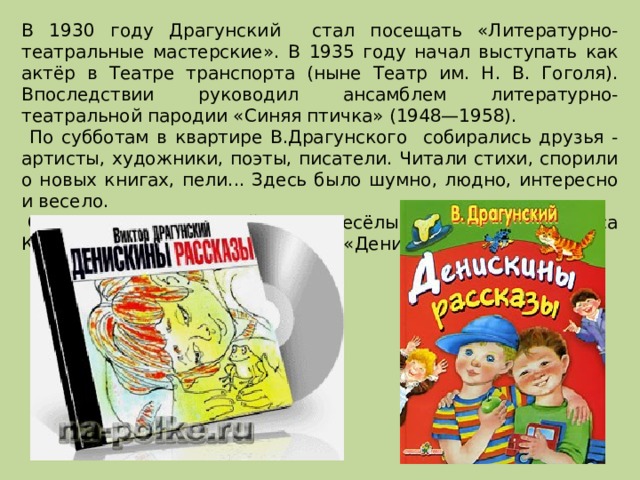 В 1930 году Драгунский стал посещать «Литературно-театральные мастерские». В 1935 году начал выступать как актёр в Театре транспорта (ныне Театр им. Н. В. Гоголя). Впоследствии руководил ансамблем литературно-театральной пародии «Синяя птичка» (1948—1958).  По субботам в квартире В.Драгунского собирались друзья - артисты, художники, поэты, писатели. Читали стихи, спорили о новых книгах, пели... Здесь было шумно, людно, интересно и весело.  С 1959 года Драгунский пишет весёлые рассказы про Дениса Кораблёва под общим названием «Денискины рассказы». 