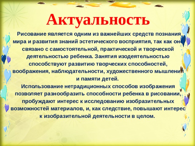  Актуальность    Рисование является одним из важнейших средств познания мира и развития знаний эстетического восприятия, так как оно связано с самостоятельной, практической и творческой деятельностью ребенка. Занятия изодеятельностью способствуют развитию творческих способностей, воображения, наблюдательности, художественного мышления и памяти детей.   Использование нетрадиционных способов изображения позволяет разнообразить способности ребенка в рисовании, пробуждают интерес к исследованию изобразительных возможностей материалов, и, как следствие, повышают интерес к изобразительной деятельности в целом.        