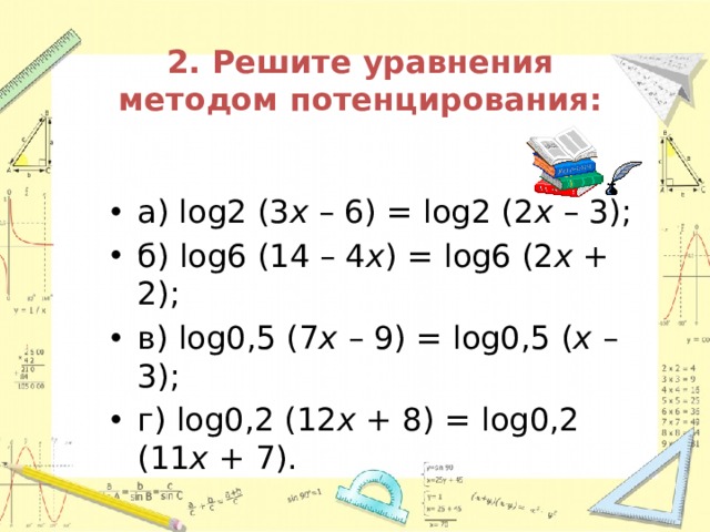 2. Решите уравнения методом потенцирования: а) log2 (3 x – 6) = log2 (2 x – 3); б) log6 (14 – 4 x ) = log6 (2 x + 2); в) log0,5 (7 x – 9) = log0,5 ( x – 3); г) log0,2 (12 x + 8) = log0,2 (11 x + 7). 