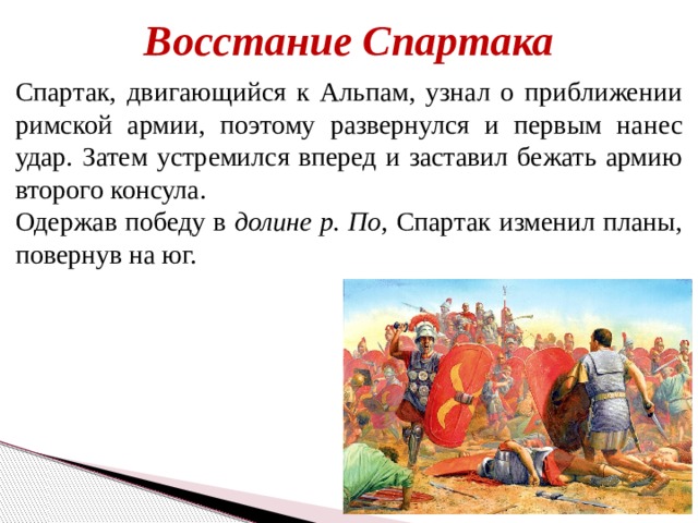 Восстание Спартака Спартак, двигающийся к Альпам, узнал о приближении римской армии, поэтому развернулся и первым нанес удар. Затем устремился вперед и заставил бежать армию второго консула. Одержав победу в долине р. По, Спартак изменил планы, повернув на юг. 