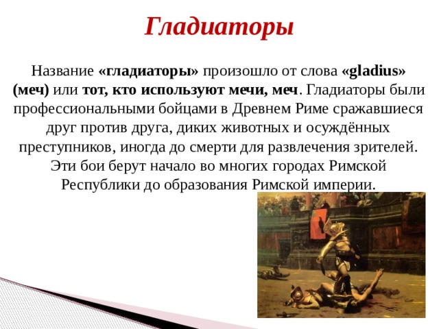 Гладиаторы Название «гладиаторы» произошло от слова «gladius» (меч) или тот, кто используют мечи, меч . Гладиаторы были профессиональными бойцами в Древнем Риме сражавшиеся друг против друга, диких животных и осуждённых преступников, иногда до смерти для развлечения зрителей. Эти бои берут начало во многих городах Римской Республики до образования Римской империи. 