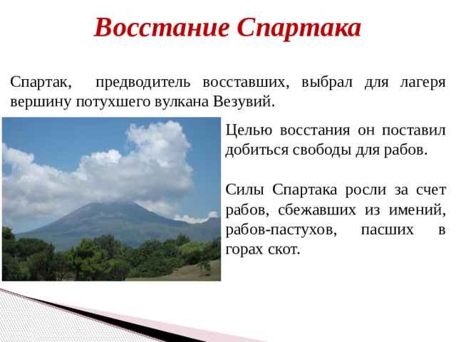 Восстание Спартака Спартак, предводитель восставших, выбрал для лагеря вершину потухшего вулкана Везувий. Целью восстания он поставил добиться свободы для рабов. Силы Спартака росли за счет рабов, сбежавших из имений, рабов-пастухов, пасших в горах скот. 