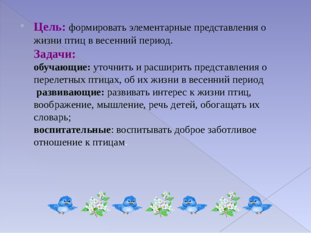 Цель:  формировать элементарные представления о жизни птиц в весенний период.  Задачи:  обучающие: уточнить и расширить представления о перелетных птицах, об их жизни в весенний период  развивающие: развивать интерес к жизни птиц, воображение, мышление, речь детей, обогащать их словарь;  воспитательные : воспитывать доброе заботливое отношение к птицам . 
