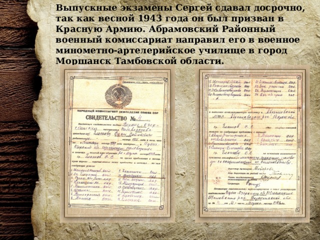 Выпускные экзамены Сергей сдавал досрочно, так как весной 1943 года он был призван в Красную Армию. Абрамовский Районный военный комиссариат направил его в военное минометно-артелерийское училище в город Моршанск Тамбовской области. 