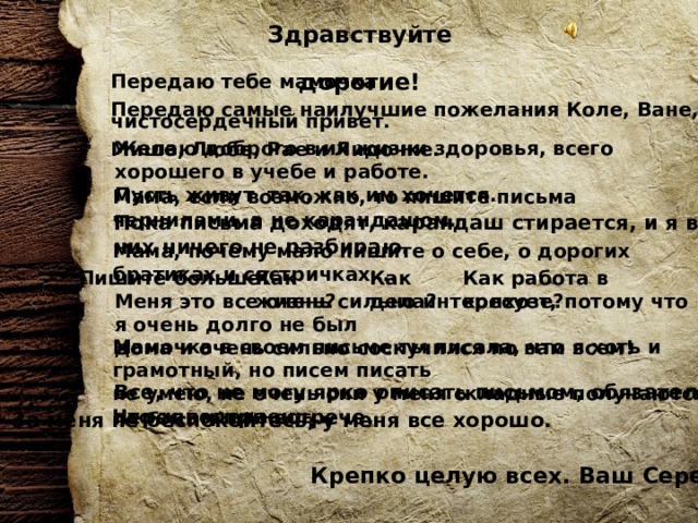 Здравствуйте дорогие!    Передаю тебе мамочка чистосердечный привет. Передаю самые наилучшие пожелания Коле, Ване, Мише, Любе, Рае и Лидочке. Желаю доброго в их жизни здоровья, всего хорошего в учебе и работе. Пусть живут так, как им хочется.  Мама, если возможно, то пишите письма чернилами, а не карандашом.  Пока письма доходят, карандаш стирается, и я в них ничего не разбираю. Мама, почему мало пишите о себе, о дорогих братиках и сестричках…. Пишите больше! Как работа в колхозе? Как жизнь? Как дела? Меня это все очень сильно интересует, потому что я очень долго не был дома и очень сильно соскучился по вам всем! Мамочка в своем письме ты писала, что я хоть и грамотный, но писем писать не умею, не очень они у меня складные получаются. Что ж поделаешь… Все, что не могу ярко описать письмом, обязательно передам при встрече. За меня не беспокойтесь, у меня все хорошо. Крепко целую всех. Ваш Сережа. 