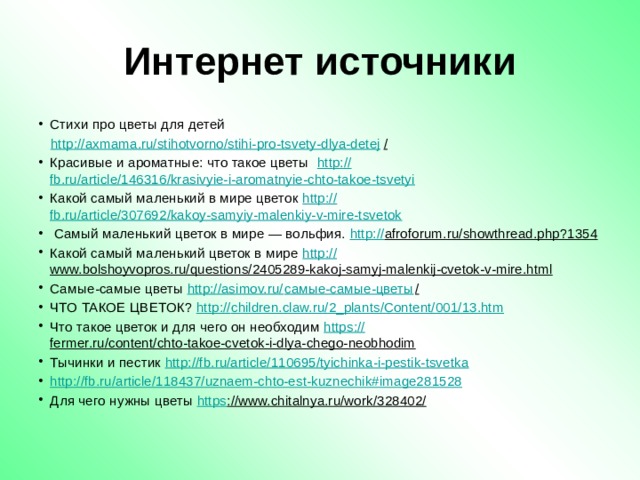 Интернет источники Стихи про цветы для детей http ://axmama.ru/stihotvorno/stihi-pro-tsvety-dlya-detej /  Красивые и ароматные: что такое цветы   http:// fb.ru/article/146316/krasivyie-i-aromatnyie-chto-takoe-tsvetyi Какой самый маленький в мире цветок http :// fb.ru/article/307692/kakoy-samyiy-malenkiy-v-mire-tsvetok  Самый маленький цветок в мире — вольфия. http:// afroforum.ru/showthread.php?1354  Какой самый маленький цветок в мире http:// www.bolshoyvopros.ru/questions/2405289-kakoj-samyj-malenkij-cvetok-v-mire.html  Самые-самые цветы http://asimov.ru/ самые-самые-цветы /  ЧТО ТАКОЕ ЦВЕТОК? http:// children.claw.ru/2_plants/Content/001/13.htm Что такое цветок и для чего он необходим https:// fermer.ru/content/chto-takoe-cvetok-i-dlya-chego-neobhodim  Тычинки и пестик http ://fb.ru/article/110695/tyichinka-i-pestik-tsvetka http :// fb.ru/article/118437/uznaem-chto-est-kuznechik#image281528 Для чего нужны цветы https ://www.chitalnya.ru/work/328402/   