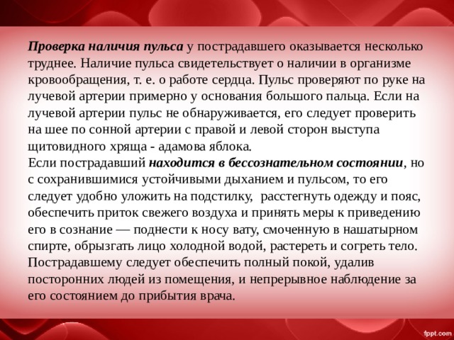 Проверка наличия пульса у пострадавшего оказывается несколько труднее. Наличие пульса свидетельствует о наличии в организме кровообращения, т. е. о работе сердца. Пульс проверяют по руке на лучевой артерии примерно у основания большого пальца. Если на лучевой артерии пульс не обнаруживается, его следует проверить на шее по сонной артерии с правой и левой сторон выступа щитовидного хряща - адамова яблока.  Если пострадавший находится в бессознательном состоянии , но с сохранившимися устойчивыми дыханием и пульсом, то его следует удобно уложить на подстилку, расстегнуть одежду и пояс, обеспечить приток свежего воздуха и принять меры к приведению его в сознание — поднести к носу вату, смоченную в нашатырном спирте, обрызгать лицо холодной водой, растереть и согреть тело. Пострадавшему следует обеспечить полный покой, удалив посторонних людей из помещения, и непрерывное наблюдение за его состоянием до прибытия врача. 