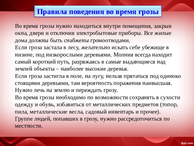 Правила поведения во время грозы Во время грозы нужно находиться внутри помещения, закрыв окна, двери и отключив электробытовые приборы. Все жилые дома должны быть снабжены громоотводами. Если гроза застала в лесу, желательно искать себе убежище в низине, под низкорослыми деревьями. Молния всегда находит самый короткий путь, разряжаясь в самые выдающиеся над землей объекты – наиболее высокие деревья. Если гроза застигла в поле, на лугу, нельзя прятаться под одиноко стоящими деревьями, там вероятность поражения наивысшая. Нужно лечь на землю и переждать грозу. Во время грозы необходимо по возможности сохранять в сухости одежду и обувь, избавиться от металлических предметов (топор, пила, металлические весла, садовый инвентарь и прочее). Группе людей, попавших в грозу, нужно рассредоточиться по местности. 