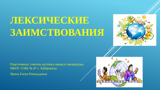 Лексические заимствования Подготовила: учитель русского языка и литературы МБОУ СОШ № 87 г. Хабаровска Ярина Елена Револьдовна 