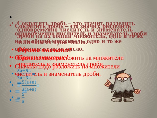    Сократить дробь – это значит, разделить одновременно числитель и знаменатель дроби на их общий множитель, одно и то же отличное от нуля число. Обрати внимание! Сначала надо разложить на множители числитель и знаменатель дроби.  = = = = 