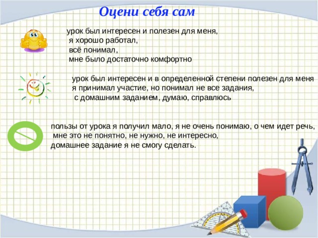 Оцени себя сам урок был интересен и полезен для меня,  я хорошо работал,  всё понимал,  мне было достаточно комфортно урок был интересен и в определенной степени полезен для меня я принимал участие, но понимал не все задания,  с домашним заданием, думаю, справлюсь пользы от урока я получил мало, я не очень понимаю, о чем идет речь,  мне это не понятно, не нужно, не интересно, домашнее задание я не смогу сделать. 