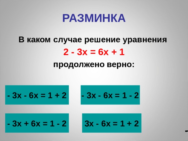 РАЗМИНКА В каком случае решение уравнения 2 - 3х = 6х + 1 продолжено верно: - 3х - 6х = 1 + 2 - 3х - 6х = 1 - 2  - 3х + 6х = 1 - 2 3х - 6х = 1 + 2 