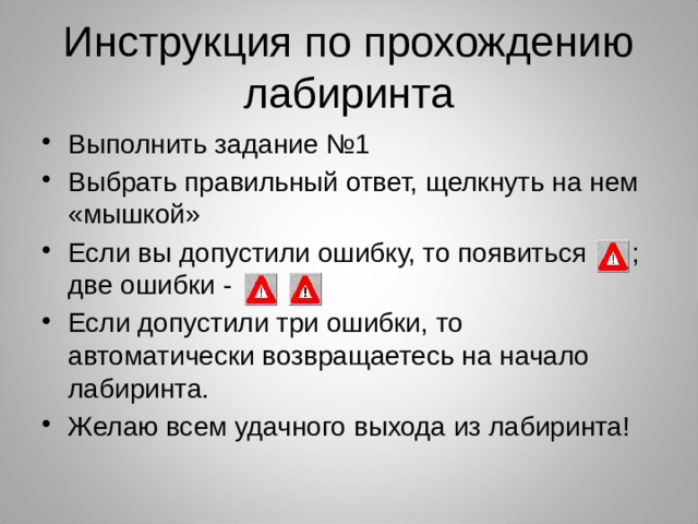 Инструкция по прохождению лабиринта Выполнить задание №1 Выбрать правильный ответ, щелкнуть на нем «мышкой» Если вы допустили ошибку, то появиться ; две ошибки - Если допустили три ошибки, то автоматически возвращаетесь на начало лабиринта. Желаю всем удачного выхода из лабиринта! 