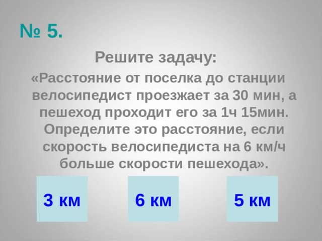 № 5. Решите задачу: «Расстояние от поселка до станции велосипедист проезжает за 30 мин, а пешеход проходит его за 1ч 15мин. Определите это расстояние, если скорость велосипедиста на 6 км/ч больше скорости пешехода». 3 км 6 км 5 км 
