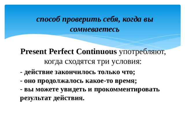 способ проверить себя, когда вы сомневаетесь Present Perfect Continuous употребляют, когда сходятся три условия: - действие закончилось только что;  - оно продолжалось какое-то время;  - вы можете увидеть и прокомментировать результат действия.  