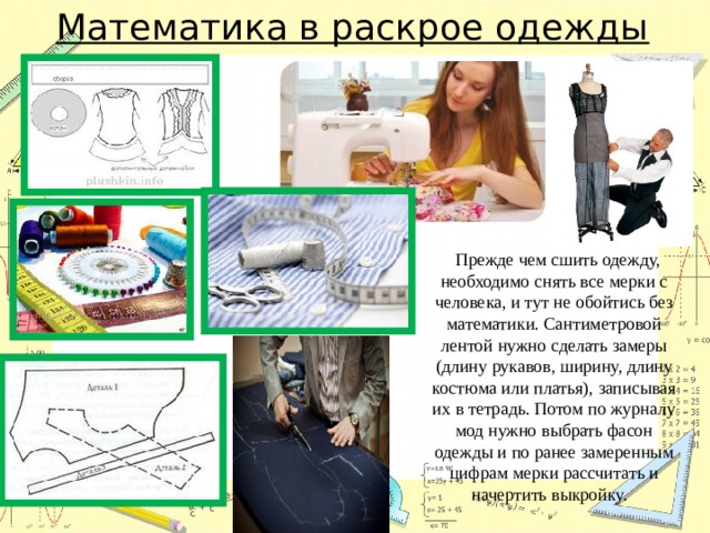 Математика в раскрое одежды  Прежде чем сшить одежду, необходимо снять все мерки с человека, и тут не обойтись без математики. Сантиметровой лентой нужно сделать замеры (длину рукавов, ширину, длину костюма или платья), записывая их в тетрадь. Потом по журналу мод нужно выбрать фасон одежды и по ранее замеренным цифрам мерки рассчитать и начертить выкройку. 