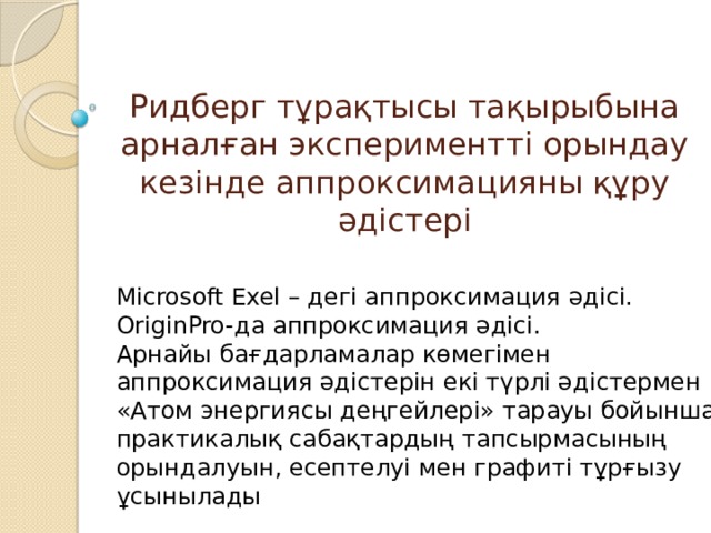 Ридберг тұрақтысы тақырыбына арналған экспериментті орындау кезінде аппроксимацияны құру әдістері Microsoft Exel – дегі аппроксимация әдісі. OriginPro-да аппроксимация әдісі. Арнайы бағдарламалар көмегімен аппроксимация әдістерін екі түрлі әдістермен «Атом энергиясы деңгейлері» тарауы бойынша практикалық сабақтардың тапсырмасының орындалуын, есептелуі мен графиті тұрғызу ұсынылады 