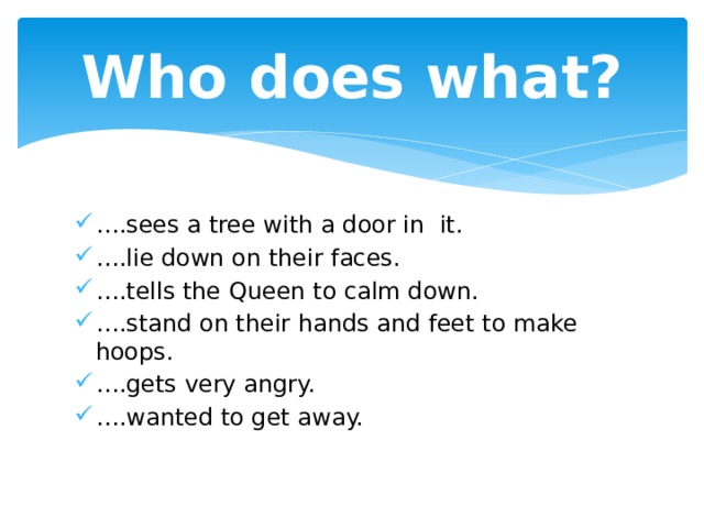 Who does what? … .sees a tree with a door in it. … .lie down on their faces. … .tells the Queen to calm down. … .stand on their hands and feet to make hoops. … .gets very angry. … .wanted to get away. 
