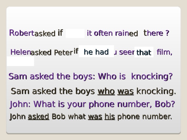R obert   Does  it often rain  here ? if   t asked ed Helen    Have you seen this film, Peter? if   he had asked Peter that Sam asked the boys: Who is knocking? Sam asked the boys who  was knocking. John: What is your phone number, Bob? John asked Bob what was  his phone number. 