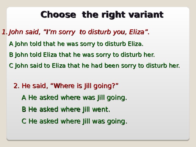 Choose the right variant John said, ”I’m sorry to disturb you, Eliza”.  A John told that he was sorry to disturb Eliza.  B John told Eliza that he was sorry to disturb her.  C John said to Eliza that he had been sorry to disturb her. 2. He said, “Where is Jill going?”  A He asked where was Jill going.  B He asked where Jill went.  С He asked where Jill was going.  