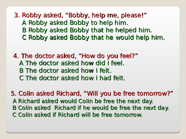3. Robby asked, “Bobby, help me, please!”  A Robby asked Bobby to help him.  B Robby asked Bobby that he helped him.  C Robby asked Bobby that he would help him. 4. The doctor asked, “How do you feel?”  A The doctor asked how did I feel.  B  The doctor asked how I felt.  C The doctor asked how I had felt. 5. Colin asked Richard, “Will you be free tomorrow?”  A Richard asked would Colin be free the next day.  B Colin asked Richard if he would be free the next day.  C Colin asked if Richard will be free tomorrow.  