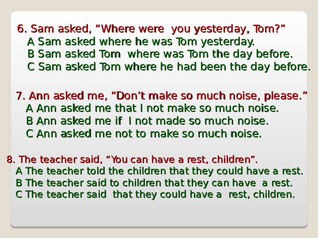 6 . Sam asked, “Where were you yesterday, Tom?”  A Sam asked where he was Tom yesterday.  B Sam asked Tom where was Tom the day before.  C Sam asked Tom where he had been the day before. 7 . Ann asked me, “Don’t make so much noise, please.”  A Ann asked me that I not make so much noise.  B Ann asked me if I not made so much noise.  C Ann asked me not to make so much noise. 8 . The teacher said, “You can have a rest, children”.  A The teacher told the children that they could have a rest.  B The teacher said to children that they can have a rest.  C The teacher said that they could have a rest, children. 