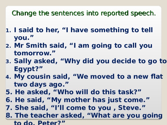 Change the sentences into reported speech. I said to her, “I have something to tell you.” Mr Smith said, “I am going to call you tomorrow.” Sally asked, “Why did you decide to go to Egypt?” My cousin said, “We moved to a new flat two days ago.” 5. He asked, “Who will do this task?” 6. He said, “My mother has just come.” 7. She said, “I’ll come to you , Steve.” 8. The teacher asked, “What are you  going to do, Peter?” 