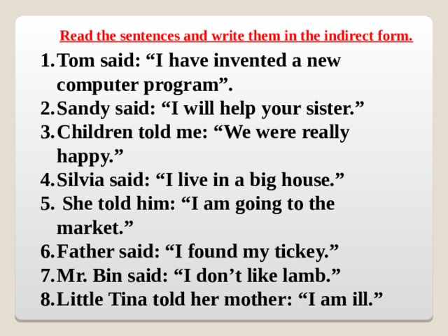 Read the sentences and write them in the indirect form.  Tom said: “I have invented a new computer program”. Sandy said: “I will help your sister.” Children told me: “We were really happy.” Silvia said: “I live in a big house.”  She told him: “I am going to the market.” Father said: “I found my tickey.” Mr. Bin said: “I don’t like lamb.” Little Tina told her mother: “I am ill.” 