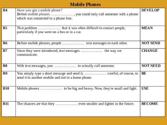 Mobile Phones B4 Have you got a mobile phone? B5 Before  mobile phones   ………………  , you could only call someone with a phone which was connected to a phone line. That problem  ………………   that it was often difficult to contact people, particularly if you were on a bus or in a car. DEVELOP B6 MEAN Before mobile phones, people  ………………   text messages to each other. B7   B8 Since they were introduced, text messages  ………………   the way we communicate. NOT SEND CHANGE B9 With text messages, you  ………………   to actually call someone. NOT NEED You simply type a short message and send it,  ………………  careful, of course, to send it to another mobile and not to a home phone. B10   BE Mobile phones  ………………   to be big and heavy. Now, they're small and light. B11 USE The chances are that they  ………………  even smaller and lighter in the future. BECOME 