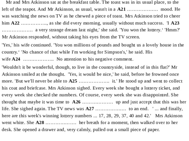  Mr and Mrs Atkinson sat at the breakfast table. The toast was in its usual place, to the left of the teapot. And Mr Atkinson, as usual, wasn't in a  A21  ……………….  mood. He was watching the news on TV as he chewed a piece of toast. Mrs Atkinson tried to cheer him  A22  ……………., as she did every morning, usually without much success.  'I  A23   ……………….  a very strange dream last night,' she said. 'You won the lottery.‘ 'Hmm?' Mr Atkinson responded, without taking his eyes from the TV screen.  'Yes,' his wife continued. 'You won millions of pounds and bought us a lovely house in the country.‘ 'No chance of that while I'm working for Simpson's,' he said. His wife  A24   ……………….  No attention to his negative comment. 'Wouldn't it be wonderful, though, to live in the countryside, instead of in this flat?' Mr Atkinson smiled at the thought. 'Yes, it would be nice,' he said, before he frowned once more. 'But we'll never be able to  A25  ……………….  it.' He stood up and went to collect his coat and briefcase. Mrs Atkinson sighed. Every week she bought a lottery ticket, and every week she checked the numbers. Of course, every week she was disappointed. She thought that maybe it was time to A26  ……………….  up and just accept that this was her life. She sighed again. The TV news was  A27  ……………….  to an end. ' ... and finally, here are this week's winning lottery numbers ... 17, 28, 29, 37, 40 and 42.'  Mrs Atkinson went white. She  A28  ……………….  her breath for a moment, then walked over to her desk. She opened a drawer and, very calmly, pulled out a small piece of paper. 