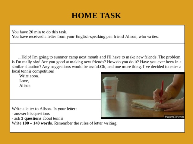Home task You have 20 min to do this task.  You have received a letter from your English-speaking pen friend  Alison , who writes:       ...Help! I'm going to summer camp next month and I'll have to make new friends. The problem is I'm really shy! Are you good at making new friends? How do you do it? Have you ever been in a similar situation? Any suggestions would be useful.Oh, and one more thing. I`ve decided to enter a local tennis competition!        Write soon. Write a letter to  Alison . In your letter:  - answer his questions  - ask  3 questions  about tennis  Write  100 – 140 words . Remember the rules of letter writing.        Love,         Alison 