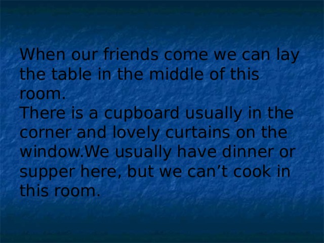 When our friends come we can lay the table in the middle of this room. There is a cupboard usually in the corner and lovely curtains on the window.We usually have dinner or supper here, but we can’t cook in this room.  