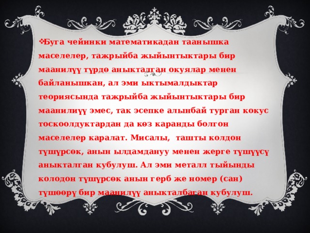 Буга чейинки математикадан таанышка маселелер, тажрыйба жыйынтыктары бир маанилүү түрдө аныкталган окуялар менен байланышкан, ал эми ыктымалдыктар теориясында тажрыйба жыйынтыктары бир маанилиүү эмес, так эсепке алынбай турган кокус тоскоолдуктардан да көз каранды болгон маселелер каралат. Мисалы, ташты колдон түшүрсөк, анын ылдамдануу менен жерге түшүүсү аныкталган кубулуш. Ал эми металл тыйынды колодон түшүрсөк анын герб же номер (сан) түшөөрү бир маанилүү аныкталбаган кубулуш. 