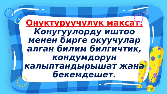 Онуктуруучулук максат: Конугуулорду иштоо менен бирге окуучулар алган билим билгичтик, кондумдорун калыптандырышат жана бекемдешет. 
