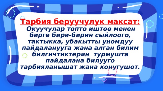 Тарбия беруучулук максат:  Окуучулар топто иштөө менен бирге бири-бирин сыйлоого, тактыкка, убакытты уномдуу пайдаланууга жана  алган билим билгичтиктерин турмушта пайдалана билууго тарбияланышат жана конугушот. 