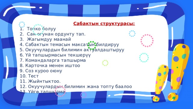 Сабактын структурасы: Топко болуу Сан огунан ордунту тап. Жагымдуу маанай 4. Сабактын темасын максатын билдируу 5. Окуучулардын билимин актуалдаштыруу 6. Үй тапшырмасын текшерүү 7. Командаларга тапшырма 8. Карточка менен иштоо 9. Соз куроо оюну 10. Тест 11. Жыйнтыктоо. 12. Окуучулардын билимин жана топту баалоо 13. Үйгө тапшырма. 