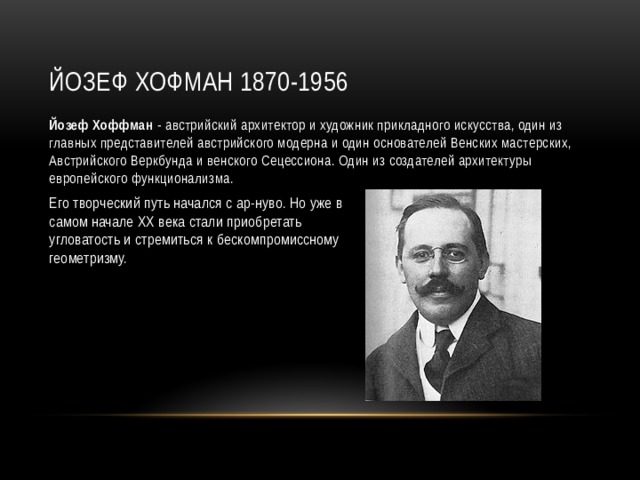 Йозеф Хофман 1870-1956 Йозеф Хоффман  - австрийский архитектор и художник прикладного искусства, один из главных представителей австрийского модерна и один основателей Венских мастерских, Австрийского Веркбунда и венского Сецессиона. Один из создателей архитектуры европейского функционализма. Его творческий путь начался с ар-нуво. Но уже в самом начале XX века стали приобретать угловатость и стремиться к бескомпромиссному геометризму. 