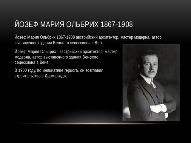 Йозеф Мария Ольбрих 1867-1908 Йозеф Мария Ольбрих 1867-1908 австрийский архитектор, мастер модерна, автор выставочного здания Венского сецессиона в Вене. Йозеф Мария Ольбрих - австрийский архитектор, мастер модерна, автор выставочного здания Венского сецессиона в Вене. В 1900 году, по инициативе герцога, он возглавил строительство в Дармштадте.  