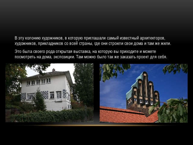 В эту колонию художников, в которую приглашали самый известный архитекторов, художников, прикладников со всей страны, где они строили свои дома и там же жили. Это была своего рода открытая выставка, на которую вы приходите и можете посмотреть на дома, экспозиции. Там можно было так же заказать проект для себя. 