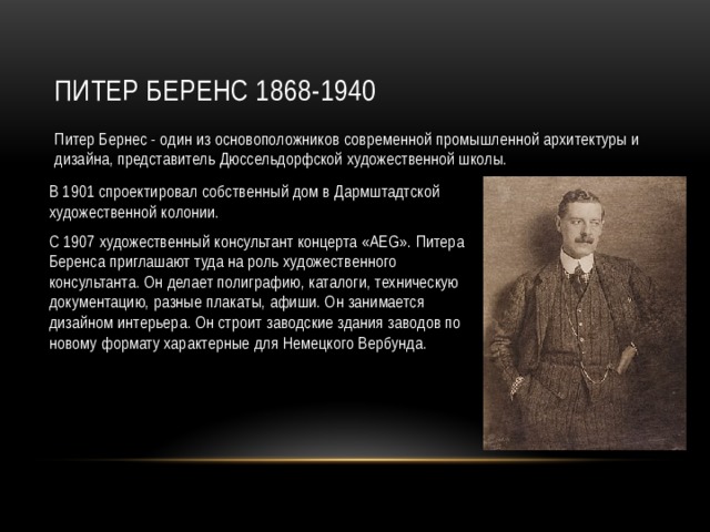 Питер Беренс 1868-1940 Питер Бернес - один из основоположников современной промышленной архитектуры и дизайна, представитель Дюссельдорфской художественной школы. В 1901 спроектировал собственный дом в Дармштадтской художественной колонии. С 1907 художественный консультант концерта «AEG». Питера Беренса приглашают туда на роль художественного консультанта. Он делает полиграфию, каталоги, техническую документацию, разные плакаты, афиши. Он занимается дизайном интерьера. Он строит заводские здания заводов по новому формату характерные для Немецкого Вербунда. 
