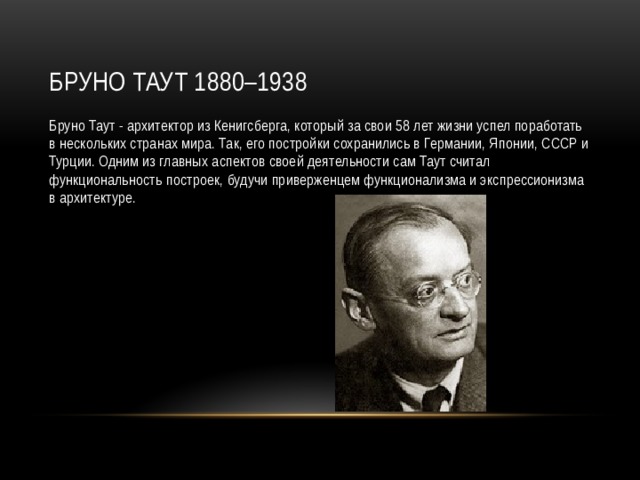 Бруно Таут 1880–1938 Бруно Таут - архитектор из Кенигсберга, который за свои 58 лет жизни успел поработать в нескольких странах мира. Так, его постройки сохранились в Германии, Японии, СССР и Турции. Одним из главных аспектов своей деятельности сам Таут считал функциональность построек, будучи приверженцем функционализма и экспрессионизма в архитектуре. 